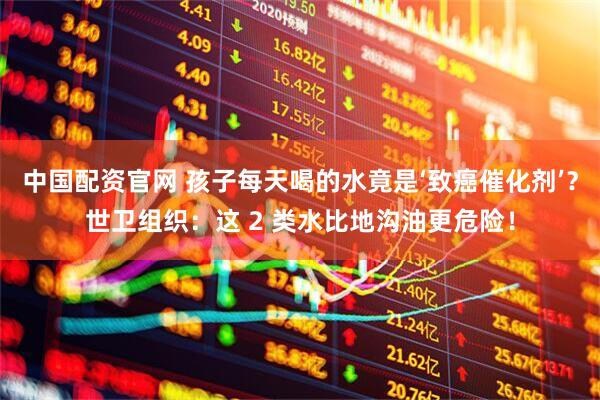 中国配资官网 孩子每天喝的水竟是‘致癌催化剂’？世卫组织：这 2 类水比地沟油更危险！
