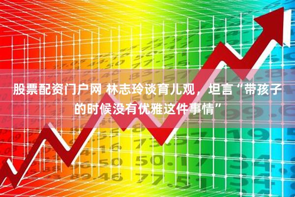 股票配资门户网 林志玲谈育儿观，坦言“带孩子的时候没有优雅这件事情”