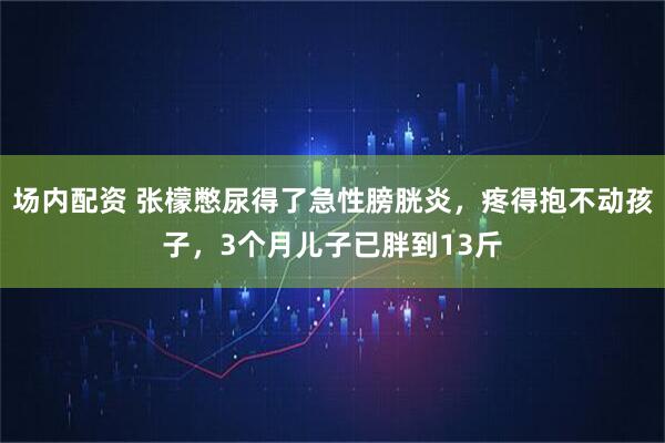 场内配资 张檬憋尿得了急性膀胱炎，疼得抱不动孩子，3个月儿子已胖到13斤