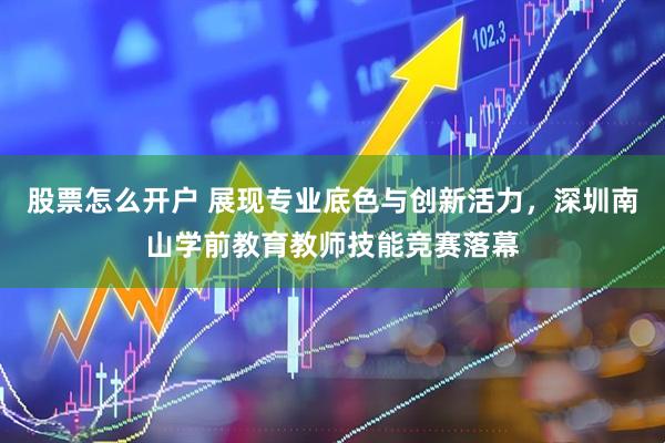 股票怎么开户 展现专业底色与创新活力，深圳南山学前教育教师技能竞赛落幕