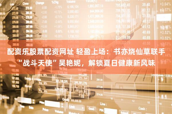 配资乐股票配资网址 轻盈上场：书亦烧仙草联手“战斗天使”吴艳妮，解锁夏日健康新风味