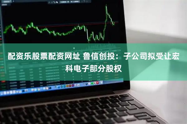 配资乐股票配资网址 鲁信创投：子公司拟受让宏科电子部分股权