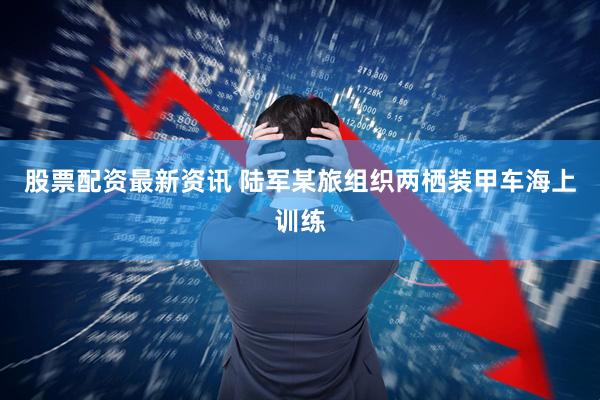 股票配资最新资讯 陆军某旅组织两栖装甲车海上训练
