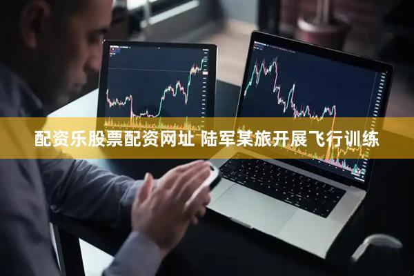 配资乐股票配资网址 陆军某旅开展飞行训练
