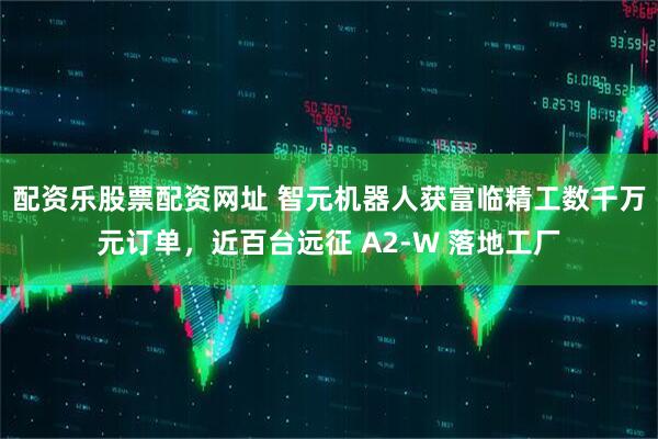 配资乐股票配资网址 智元机器人获富临精工数千万元订单，近百台远征 A2-W 落地工厂