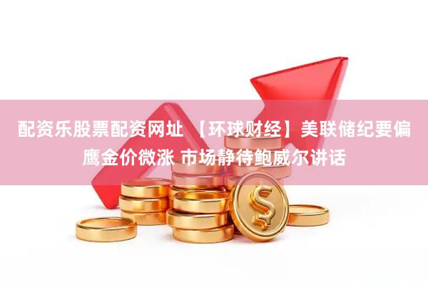 配资乐股票配资网址 【环球财经】美联储纪要偏鹰金价微涨 市场静待鲍威尔讲话