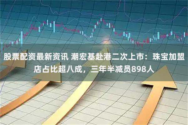 股票配资最新资讯 潮宏基赴港二次上市：珠宝加盟店占比超八成，三年半减员898人