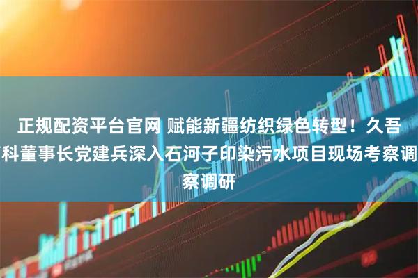 正规配资平台官网 赋能新疆纺织绿色转型！久吾高科董事长党建兵深入石河子印染污水项目现场考察调研