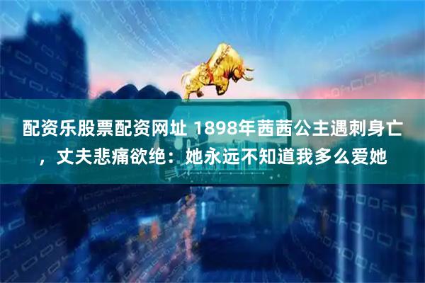 配资乐股票配资网址 1898年茜茜公主遇刺身亡，丈夫悲痛欲绝：她永远不知道我多么爱她