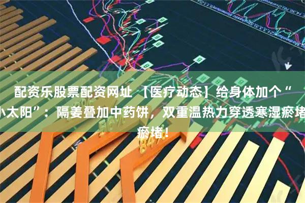 配资乐股票配资网址 【医疗动态】给身体加个“小太阳”：隔姜叠加中药饼，双重温热力穿透寒湿瘀堵！