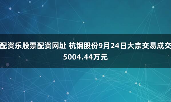 配资乐股票配资网址 杭钢股份9月24日大宗交易成交5004.44万元