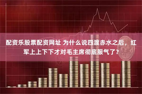 配资乐股票配资网址 为什么说四渡赤水之后，红军上上下下才对毛主席彻底服气了？