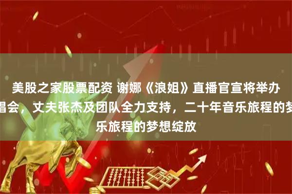 美股之家股票配资 谢娜《浪姐》直播官宣将举办个人演唱会，丈夫张杰及团队全力支持，二十年音乐旅程的梦想绽放
