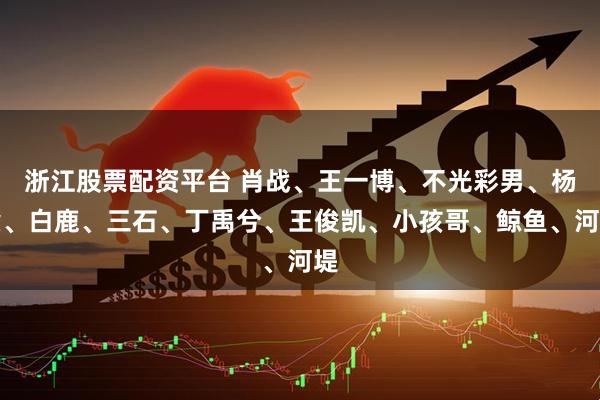 浙江股票配资平台 肖战、王一博、不光彩男、杨紫、白鹿、三石、丁禹兮、王俊凯、小孩哥、鲸鱼、河堤