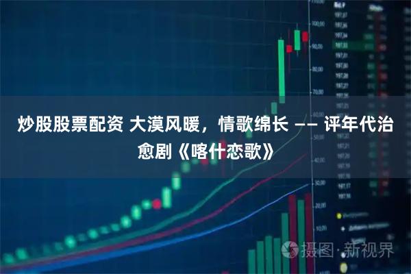 炒股股票配资 大漠风暖，情歌绵长 —— 评年代治愈剧《喀什恋歌》