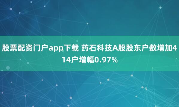股票配资门户app下载 药石科技A股股东户数增加414户增幅0.97%