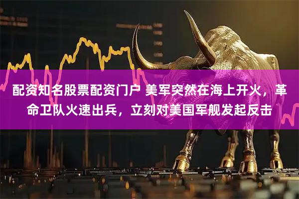 配资知名股票配资门户 美军突然在海上开火，革命卫队火速出兵，立刻对美国军舰发起反击