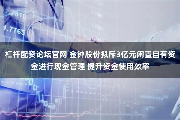 杠杆配资论坛官网 金钟股份拟斥3亿元闲置自有资金进行现金管理 提升资金使用效率