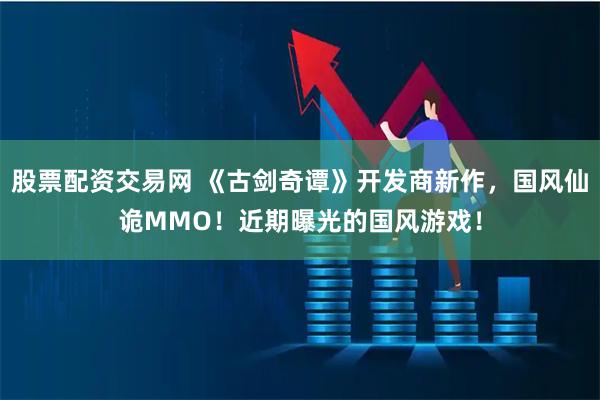 股票配资交易网 《古剑奇谭》开发商新作，国风仙诡MMO！近期曝光的国风游戏！