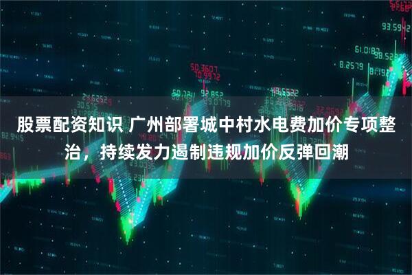 股票配资知识 广州部署城中村水电费加价专项整治，持续发力遏制违规加价反弹回潮