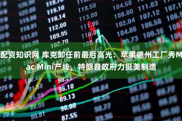 配资知识网 库克卸任前最后高光：苹果德州工厂秀Mac Mini产线，特朗普政府力挺美制造