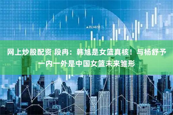 网上炒股配资 段冉：韩旭是女篮真核！与杨舒予一内一外是中国女篮未来雏形
