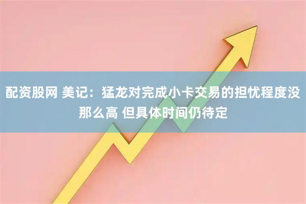 配资股网 美记：猛龙对完成小卡交易的担忧程度没那么高 但具体时间仍待定