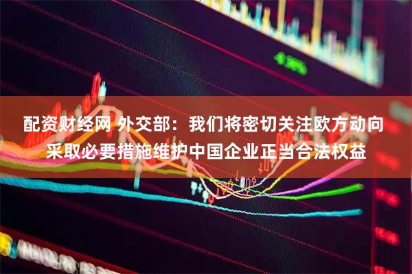 配资财经网 外交部：我们将密切关注欧方动向 采取必要措施维护中国企业正当合法权益