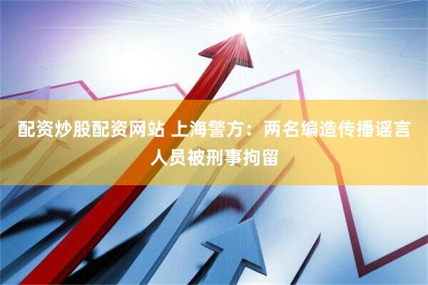 配资炒股配资网站 上海警方：两名编造传播谣言人员被刑事拘留