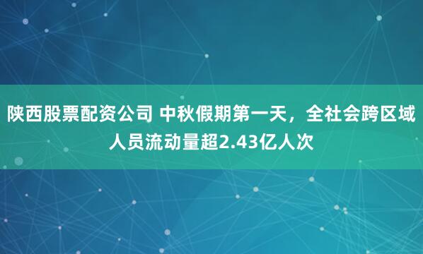 陕西股票配资公司 中秋假期第一天，全社会跨区域人员流动量超2.43亿人次