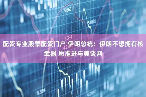 配资专业股票配资门户 伊朗总统：伊朗不想拥有核武器 愿推进与美谈判